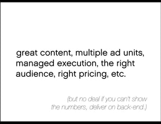 great content, multiple ad units,
managed execution, the right
audience, right pricing, etc.

               (but no deal if you can’t show!
         the numbers, deliver on back-end.)
 