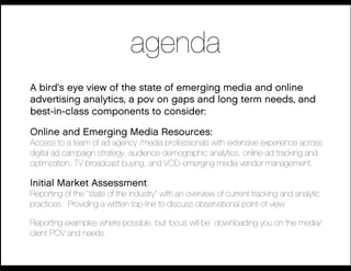 agenda
A bird's eye view of the state of emerging media and online
advertising analytics, a pov on gaps and long term needs, and
best-in-class components to consider:

Online and Emerging Media Resources:
Access to a team of ad agency /media professionals with extensive experience across
digital ad campaign strategy, audience-demographic analytics, online-ad tracking and
optimization, TV broadcast buying, and VOD-emerging media vendor management.

Initial Market Assessment:            !
Reporting of the "state of the industry" with an overview of current tracking and analytic
practices. Providing a written top-line to discuss observational point-of-view


Reporting examples where possible, but focus will be downloading you on the media/
 client POV and needs.
 