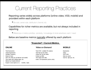 Current Reporting Practices
      Reporting varies widely across platforms (online video, VOD, mobile) and
      providers within each platform
            • Site side, server side, distribution channel, etc.
      Capabilities for richer metrics are available, but not always included in
      reporting
            • Differences in metrics priorities, sensitivity / knowledge of what advertisers want / need
      Below are baseline metrics typically offered by each platform

                                               "Expected" / Current Metrics

ONLINE                                             Video on Demand                        MOBILE
Total Impressions                                  Total VOD - enabled HH universe        Impressions
Unique Impressions                                 Total Set top box views                Clicks
Average Frequency                                  Unique Set top box views               WAP visits
Share of Voice                                     Orders by DMA                          Data by carrier
Click Thru Rate (by ad element and overall)        Time Spent with video                  Opt-ins, sign-ups, etc.
Time Spent with overlays/video, etc.               Linear :30 impressions (promo units)
Metrics by Creative Element
Expect to see reports on a     monthly basis
 