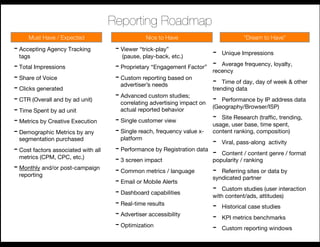 Reporting Roadmap
     Must Have / Expected
                        Nice to Have
                         “Dream to Have”
                                                                                                      
- Accepting Agency Tracking           - Viewer “trick-play”"                -    Unique Impressions
  tags
                                 (pause, play-back, etc.)
- Total Impressions
                                                        - 
                                      - Proprietary “Engagement Factor”
 recency
 frequency, loyalty,
                                                                             Average

- Share of Voice
                     - Custom reporting based on        -  Time of day, day of week & other
- Clicks generated
                     advertiser’s needs
                                                                         trending data
- CTR (Overall and by ad unit)
       - Advanced custom studies;         -  Performance by IP address data
                                        correlating advertising impact on
- Time Spent by ad unit
                actual reported behavior
           (Geography/Browser/ISP)

- Metrics by Creative Execution
      - Single customer view 
            -  Site Research (trafﬁc, trending,
                                                                          usage, user base, time spent,
- Demographic Metrics by any          - Single reach, frequency value x- content ranking, composition)
  segmentation purchased
               platform
                                                                          -  Viral, pass-along activity
- Cost factors associated with all    - Performance by Registration data
 -  Content / content genre / format
  metrics (CPM, CPC, etc.)
                                      - 3 screen impact
                  popularity / ranking
- Monthly and/or post-campaign        - Common metrics / language
        -  Referring sites or data by
  reporting
                                      - Email or Mobile Alerts
           syndicated partner

                                      - Dashboard capabilities
           -  Custom studies (user interaction
                                                                          with content/ads, attitudes)
                                      - Real-time results
                -  Historical case studies
                                      - Advertiser accessibility
         -  KPI metrics benchmarks
                                      - Optimization
                     -  Custom reporting windows
 