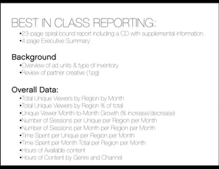 BEST IN CLASS REPORTING:
  • 23-page spiral bound report including a CD with supplemental information.
  • 4 page Executive Summary

Background
  • Overview of ad units & type of inventory
  • Review of partner creative (1pg)

Overall Data:
  • Total Unique Viewers by Region by Month
  • Total Unique Viewers by Region % of total
  • Unique Viewer Month-to-Month Growth (% increase/decrease)
  • Number of Sessions per Unique per Region per Month
  • Number of Sessions per Month per Region per Month
  • Time Spent per Unique per Region per Month
  • Time Spent per Month Total per Region per Month
  • Hours of Available content
  • Hours of Content by Genre and Channel
 