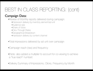 BEST IN CLASS REPORTING: (cont)
Campaign Data:
  • Review of Monthly reports delivered during campaign:
     • Impression delivery by inventory element/ad unit
     • Audience size
     • Share of Voice
     • Click-Through Rates
     • Geographical Breakdown
     • Impression delivery by content channel

  • Total impressions delivered by ad unit over campaign

  • Campaign reach (raw) and frequency

  • (Note: also added a multiplier to account for co-viewing to achieve!
   a “true reach” number)!

  • Delivery Summary of Impressions, Clicks, Frequency by Month
 
