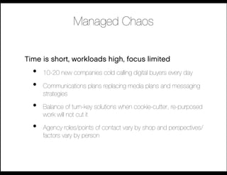 Managed Chaos 


Time is short, workloads high, focus limited
  •    10-20 new companies cold calling digital buyers every day

  •    Communications plans replacing media plans and messaging
       strategies

  •    Balance of turn-key solutions when cookie-cutter, re-purposed
       work will not cut it

  •    Agency roles/points of contact vary by shop and perspectives/
       factors vary by person
 
