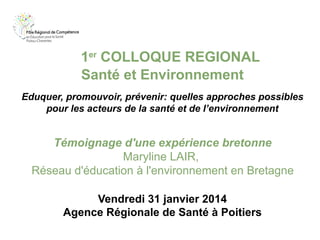 1er COLLOQUE REGIONAL
Santé et Environnement
Eduquer, promouvoir, prévenir: quelles approches possibles
pour les acteurs de la santé et de l’environnement

Témoignage d'une expérience bretonne
Maryline LAIR,
Réseau d'éducation à l'environnement en Bretagne
Vendredi 31 janvier 2014
Agence Régionale de Santé à Poitiers

 
