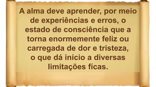 A alma deve aprender, por meio
de experiências e erros, o
estado de consciência que a
torna enormemente feliz ou
carregada de dor e tristeza,
o que dá início a diversas
limitações fícas.
 