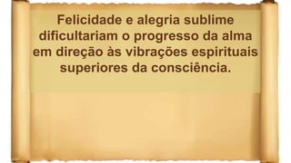 Felicidade e alegria sublime
dificultariam o progresso da alma
em direção às vibrações espirituais
superiores da consciência.
 