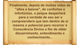 Finalmente, depois de muitas vidas de
"altos e baixos", de confortos e
infortúnios, a psique despertará
para a verdade de seu ser e
compreenderá que tem dentro de si
mesma o potencial para recorrer à
Consciência Divina a fim de obter
discernimento, entendimento e
conhecimento...
 