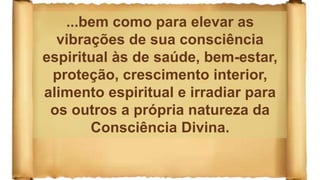 ...bem como para elevar as
vibrações de sua consciência
espiritual às de saúde, bem-estar,
proteção, crescimento interior,
alimento espiritual e irradiar para
os outros a própria natureza da
Consciência Divina.
 