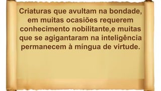 Criaturas que avultam na bondade,
em muitas ocasiões requerem
conhecimento nobilitante,e muitas
que se agigantaram na inteligência
permanecem à míngua de virtude.
 