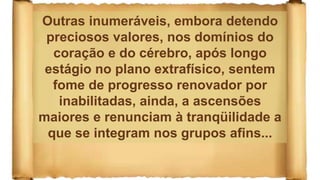 Outras inumeráveis, embora detendo
preciosos valores, nos domínios do
coração e do cérebro, após longo
estágio no plano extrafísico, sentem
fome de progresso renovador por
inabilitadas, ainda, a ascensões
maiores e renunciam à tranqüilidade a
que se integram nos grupos afins...
 