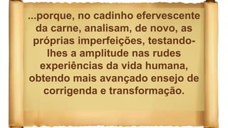 ...porque, no cadinho efervescente
da carne, analisam, de novo, as
próprias imperfeições, testando-
lhes a amplitude nas rudes
experiências da vida humana,
obtendo mais avançado ensejo de
corrigenda e transformação.
 