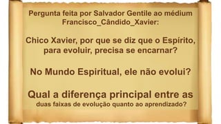 Pergunta feita por Salvador Gentile ao médium
Francisco_Cândido_Xavier:
Chico Xavier, por que se diz que o Espírito,
para evoluir, precisa se encarnar?
No Mundo Espiritual, ele não evolui?
Qual a diferença principal entre as
duas faixas de evolução quanto ao aprendizado?
 