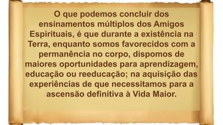 O que podemos concluir dos
ensinamentos múltiplos dos Amigos
Espirituais, é que durante a existência na
Terra, enquanto somos favorecidos com a
permanência no corpo, dispomos de
maiores oportunidades para aprendizagem,
educação ou reeducação; na aquisição das
experiências de que necessitamos para a
ascensão definitiva à Vida Maior.
 