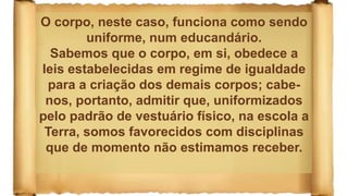 O corpo, neste caso, funciona como sendo
uniforme, num educandário.
Sabemos que o corpo, em si, obedece a
leis estabelecidas em regime de igualdade
para a criação dos demais corpos; cabe-
nos, portanto, admitir que, uniformizados
pelo padrão de vestuário físico, na escola a
Terra, somos favorecidos com disciplinas
que de momento não estimamos receber.
 