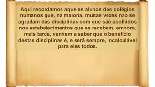 Aqui recordamos aqueles alunos dos colégios
humanos que, na maioria, muitas vezes não se
agradam das disciplinas com que são acolhidos
nos estabelecimentos que as recebem, embora,
mais tarde, venham a saber que o benefício
destas disciplinas é, e será sempre, incalculável
para eles todos.
 