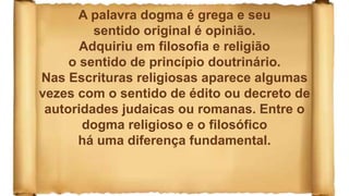 A palavra dogma é grega e seu
sentido original é opinião.
Adquiriu em filosofia e religião
o sentido de princípio doutrinário.
Nas Escrituras religiosas aparece algumas
vezes com o sentido de édito ou decreto de
autoridades judaicas ou romanas. Entre o
dogma religioso e o filosófico
há uma diferença fundamental.
 