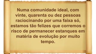 Numa comunidade ideal, com
vinte, quarenta ou dez pessoas
raciocinando por uma faixa só,
estamos tão felizes que corremos o
risco de permanecer estanques em
matéria de evolução por muito
tempo.
 