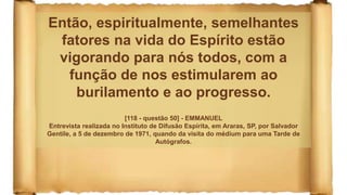 Então, espiritualmente, semelhantes
fatores na vida do Espírito estão
vigorando para nós todos, com a
função de nos estimularem ao
burilamento e ao progresso.
[118 - questão 50] - EMMANUEL
Entrevista realizada no Instituto de Difusão Espírita, em Araras, SP, por Salvador
Gentile, a 5 de dezembro de 1971, quando da visita do médium para uma Tarde de
Autógrafos.
 