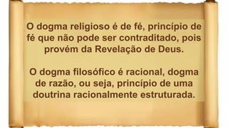 O dogma religioso é de fé, princípio de
fé que não pode ser contraditado, pois
provém da Revelação de Deus.
O dogma filosófico é racional, dogma
de razão, ou seja, princípio de uma
doutrina racionalmente estruturada.
 