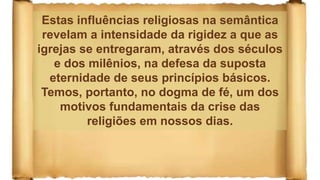 Estas influências religiosas na semântica
revelam a intensidade da rigidez a que as
igrejas se entregaram, através dos séculos
e dos milênios, na defesa da suposta
eternidade de seus princípios básicos.
Temos, portanto, no dogma de fé, um dos
motivos fundamentais da crise das
religiões em nossos dias.
 