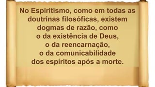 No Espiritismo, como em todas as
doutrinas filosóficas, existem
dogmas de razão, como
o da existência de Deus,
o da reencarnação,
o da comunicabilidade
dos espíritos após a morte.
 