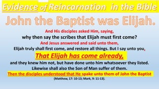 And His disciples asked Him, saying,
why then say the scribes that Elijah must first come?
And Jesus answered and said unto them,
Elijah truly shall first come, and restore all things. But I say unto you,
That Elijah has come already,
and they knew him not, but have done unto him whatsoever they listed.
Likewise shall also the Son of Man suffer of them.
Then the disciples understood that He spake unto them of John the Baptist
(Matthew, 17: 10-13; Mark, 9: 11-13).
 