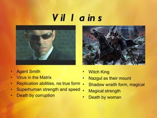 Villains Agent Smith  Virus in the Matrix Replication abilities, no true form Superhuman strength and speed Death by corruption Witch King Nazgul as their mount Shadow wraith form, magical Magical strength Death by woman  
