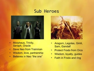 Sub Heroes Morpheus, Trinity, Seraph, Oracle Save Neo from Trainman Wisdom, love, partnership Believes in Neo “the one” Aragorn, Legolas, Gimli, Sam, Gandalf  Protect Frodo from Orcs Wisdom, loyalty, guides Faith in Frodo and ring 