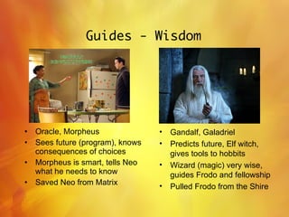 Guides - Wisdom Oracle, Morpheus Sees future (program), knows consequences of choices Morpheus is smart, tells Neo what he needs to know Saved Neo from Matrix Gandalf, Galadriel  Predicts future, Elf witch, gives tools to hobbits Wizard (magic) very wise, guides Frodo and fellowship Pulled Frodo from the Shire 