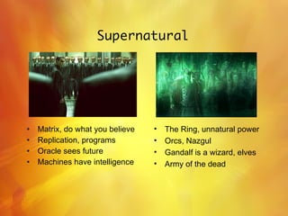 Supernatural Matrix, do what you believe Replication, programs Oracle sees future Machines have intelligence The Ring, unnatural power Orcs, Nazgul Gandalf is a wizard, elves Army of the dead 