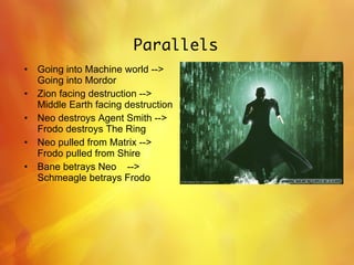 Parallels Going into Machine world --> Going into Mordor Zion facing destruction --> Middle Earth facing destruction Neo destroys Agent Smith --> Frodo destroys The Ring Neo pulled from Matrix --> Frodo pulled from Shire Bane betrays Neo  -->  Schmeagle betrays Frodo 