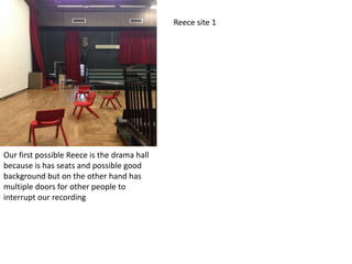 Reece site 1

Our first possible Reece is the drama hall
because is has seats and possible good
background but on the other hand has
multiple doors for other people to
interrupt our recording

 