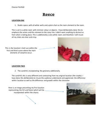 Eleanor Penfold
Reece
LOCATION ONE
1. Studio space, with all white walls and a plain chair as the main element to the room.
This is set in a white room with minimal colour or objects. I have deliberately done this to
emphasis the actors and this element to the story line. I didn’t want anything to distract us
from what is taking place. This is additionally a very white room and therefore I will insure
all my shots are clear and crisp.
LOCATION TWO
2. The sand hill, incorporating the greenery additionally.
The sand hill, this is very different and contrasting from my original location (the studio). I
have done this deliberately to insure the audience understand and appreciate the difference
within location as well as the difference and growth within the character.
This is the location I shall use within the
first and third scene where the main
elements of storyline occur.
Here is an image presenting my first location
representing the hill and forest which will be
incorporated within the chorus.
 