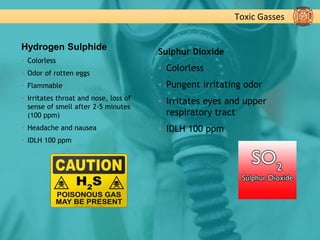 Toxic Gasses
Hydrogen Sulphide
▪ Colorless
▪ Odor of rotten eggs
▪ Flammable
▪ Irritates throat and nose, loss of
sense of smell after 2-5 minutes
(100 ppm)
▪ Headache and nausea
▪ IDLH 100 ppm
Sulphur Dioxide
▪ Colorless
▪ Pungent irritating odor
▪ Irritates eyes and upper
respiratory tract
▪ IDLH 100 ppm
 