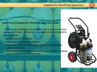 Supplied Air Breathing Apparatus
▪ Open Circuit Supplied Air Breathing Apparatus (SABA)
▪ Compressed breathing air is supplied from a remote location
using an air hose. Exhaled air is released to the atmosphere.
▪ Reserved for:
▪ special rescue (ERT only).
▪ maintenance in confined spaces.
▪ hazardous materials operations where a continuous air
supply is required.
▪ Essential personnel where permanent systems are installed,
such as Operations control rooms.
 