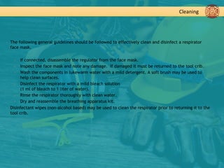 Cleaning
▪ The following general guidelines should be followed to effectively clean and disinfect a respirator
face mask.
▪ If connected, disassemble the regulator from the face mask.
▪ Inspect the face mask and note any damage. If damaged it must be returned to the tool crib.
▪ Wash the components in lukewarm water with a mild detergent. A soft brush may be used to
help clean surfaces.
▪ Disinfect the respirator with a mild bleach solution
(1 ml of bleach to 1 liter of water).
▪ Rinse the respirator thoroughly with clean water.
▪ Dry and reassemble the breathing apparatus kit.
▪ Disinfectant wipes (non-alcohol based) may be used to clean the respirator prior to returning it to the
tool crib.
 