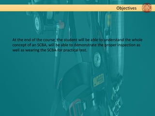 Objectives
At the end of the course, the student will be able to understand the whole
concept of an SCBA, will be able to demonstrate the proper inspection as
well as wearing the SCBA for practical test.
 