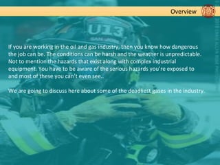 Overview
If you are working in the oil and gas industry, then you know how dangerous
the job can be. The conditions can be harsh and the weather is unpredictable.
Not to mention the hazards that exist along with complex industrial
equipment. You have to be aware of the serious hazards you’re exposed to
and most of these you can’t even see..
We are going to discuss here about some of the deadliest gases in the industry.
 
