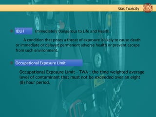 Gas Toxicity
IDLH Immediately Dangerous to Life and Health.
A condition that poses a threat of exposure is likely to cause death
or immediate or delayed permanent adverse health or prevent escape
from such environment.
Occupational Exposure Limit - TWA : the time weighted average
level of contaminant that must not be exceeded over an eight
(8) hour period.
Occupational Exposure Limit
 