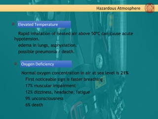 Hazardous Atmosphere
Elevated Temperature
Rapid inhalation of heated air above 50ºC can cause acute
hypotension.
edema in lungs, asphyxiation.
possible pneumonia / death.
Oxygen Deficiency
Normal oxygen concentration in air at sea level is 21%
First noticeable sign is faster breathing
17% muscular impairment
12% dizziness, headache, fatigue
9% unconsciousness
6% death
 