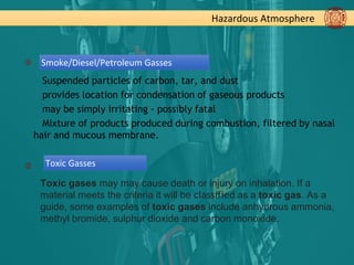 Hazardous Atmosphere
Smoke/Diesel/Petroleum Gasses
Suspended particles of carbon, tar, and dust
provides location for condensation of gaseous products
may be simply irritating - possibly fatal
Mixture of products produced during combustion, filtered by nasal
hair and mucous membrane.
Toxic Gasses
Toxic gases may may cause death or injury on inhalation. If a
material meets the criteria it will be classified as a toxic gas. As a
guide, some examples of toxic gases include anhydrous ammonia,
methyl bromide, sulphur dioxide and carbon monoxide.
 