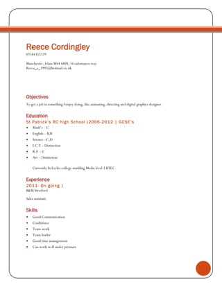 Reece Cordingley
07584355329
Manchester, Irlam M44 6RH, 16 calomanco way
Reece_c_1995@hotmail.co.uk
Objectives
To get a job in something I enjoy doing, like animating, directing and digital graphics designer.
Education
St Patrick’s RC high School (2006-2012 | GCSE’s
 Math’s – C
 English – B,B
 Science –C,D
 I.C.T – Distinction
 R.E – C
 Art – Distinction
Currently In Eccles college studding Media level 3 BTEC.
Experience
2011- On going |
B&M Stretford
Sales assistant.
Skills
 Good Communication
 Confidence
 Team work
 Team leader
 Good time management
 Can work well under pressure
 