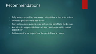 Recommendations
• Fully autonomous driverless service not available at this point in time
• Driverless possible in the near future
• Semi-autonomous systems could still provide benefits to the busway
• Precision docking would allow for lower dwell times and increased
accessibility
• Collision avoidance help reduce the possibility of accidents
 