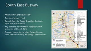 South East Busway
• Major section of Brisbane’s BRT
• Two lane, two way road
• Extends from the Queen Street Bus Station to
Eight Mile Plains Station
• Key locations include Mater Hospital, Griffith
University and South Bank
• Provides connection to other Eastern Busway,
Inner Northern Busway and Boggo Road Busway
 