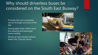 Why should driverless buses be
considered on the South East Busway?
• Provides fast and convenient
service through out most of the
day
• During peak times suffers from
bus queuing and passenger
overcrowding
• Mostly at high density stations,
Mater Hill, Cultural Centre
 