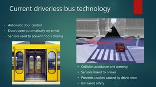 Current driverless bus technology
• Automatic door control
• Doors open automatically on arrival
• Sensors used to prevent doors closing
• Collision avoidance and warning
• Sensors linked to brakes
• Prevents crashes caused by driver error
• Increased safety
 