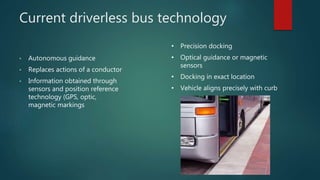 Current driverless bus technology
• Autonomous guidance
• Replaces actions of a conductor
• Information obtained through
sensors and position reference
technology (GPS, optic,
magnetic markings
• Precision docking
• Optical guidance or magnetic
sensors
• Docking in exact location
• Vehicle aligns precisely with curb
 