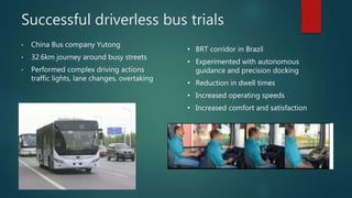 Successful driverless bus trials
• China Bus company Yutong
• 32.6km journey around busy streets
• Performed complex driving actions
traffic lights, lane changes, overtaking
• BRT corridor in Brazil
• Experimented with autonomous
guidance and precision docking
• Reduction in dwell times
• Increased operating speeds
• Increased comfort and satisfaction
 
