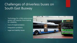 Challenges of driverless buses on
South East Busway
• Technology for a fully autonomous
system still requires more testing
for reliability
• Cost of implementation
• Integration problems
• Legal and liability issues
 