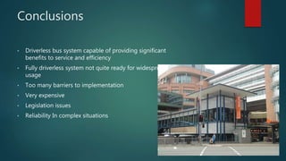Conclusions
• Driverless bus system capable of providing significant
benefits to service and efficiency
• Fully driverless system not quite ready for widespread
usage
• Too many barriers to implementation
• Very expensive
• Legislation issues
• Reliability In complex situations
 